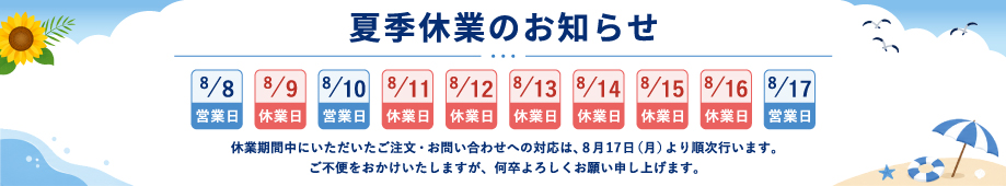 夏季休業のお知らせ 8月8日と8月10日は営業日、8月9日と8月11日から16日は休業日で8月17日から順次ご対応いたします。ご不便をおかけいたしますが、何卒よろしくお願い申し上げます。